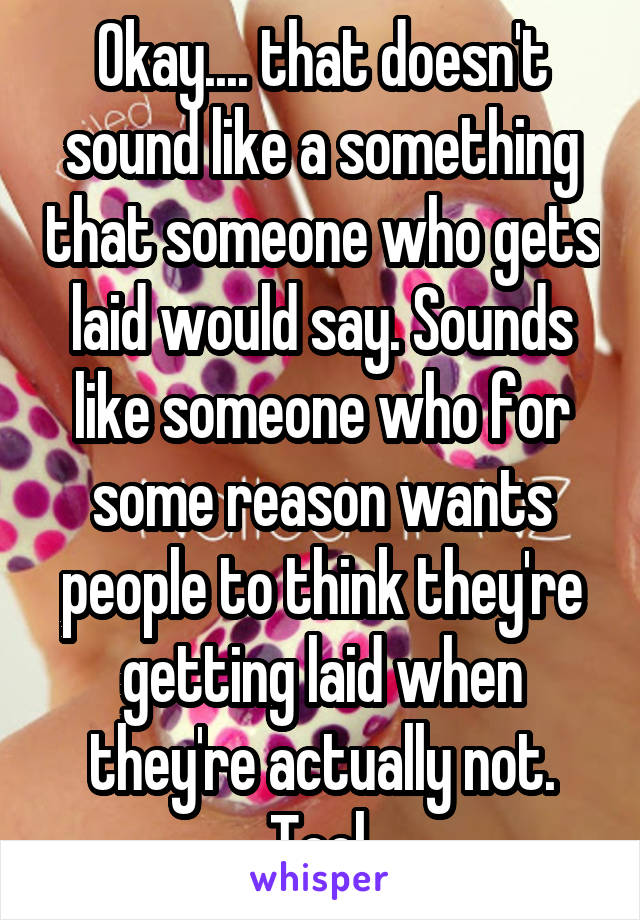 Okay.... that doesn't sound like a something that someone who gets laid would say. Sounds like someone who for some reason wants people to think they're getting laid when they're actually not. Tool.