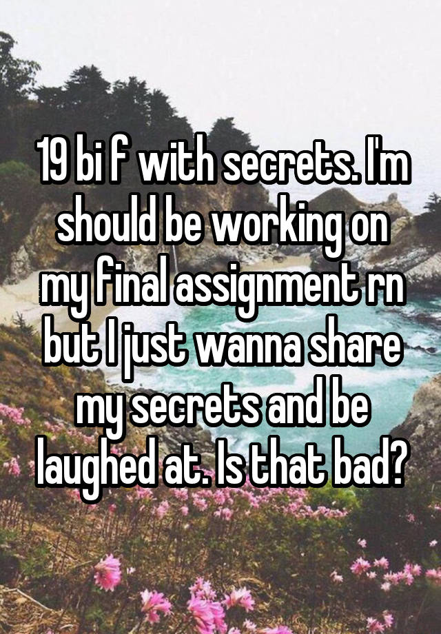 19 bi f with secrets. I'm should be working on my final assignment rn but I just wanna share my secrets and be laughed at. Is that bad?