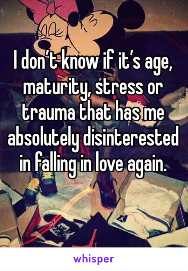 I don’t know if it’s age, maturity, stress or trauma that has me absolutely disinterested in falling in love again. 