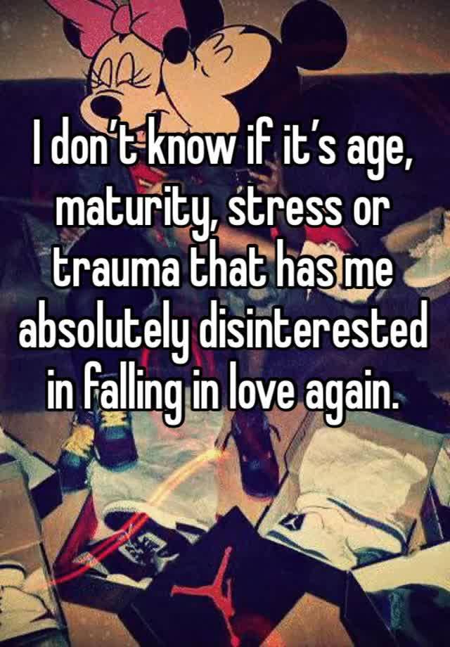 I don’t know if it’s age, maturity, stress or trauma that has me absolutely disinterested in falling in love again. 