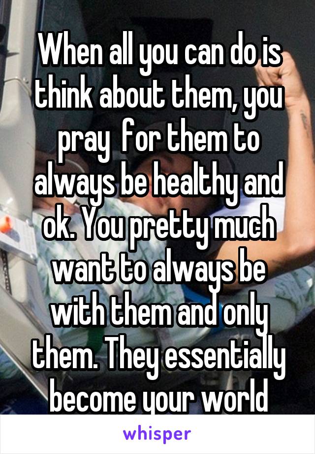 When all you can do is think about them, you pray  for them to always be healthy and ok. You pretty much want to always be with them and only them. They essentially become your world