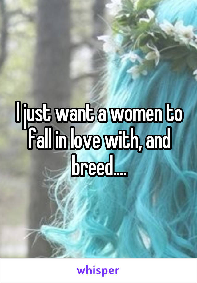 I just want a women to fall in love with, and breed....