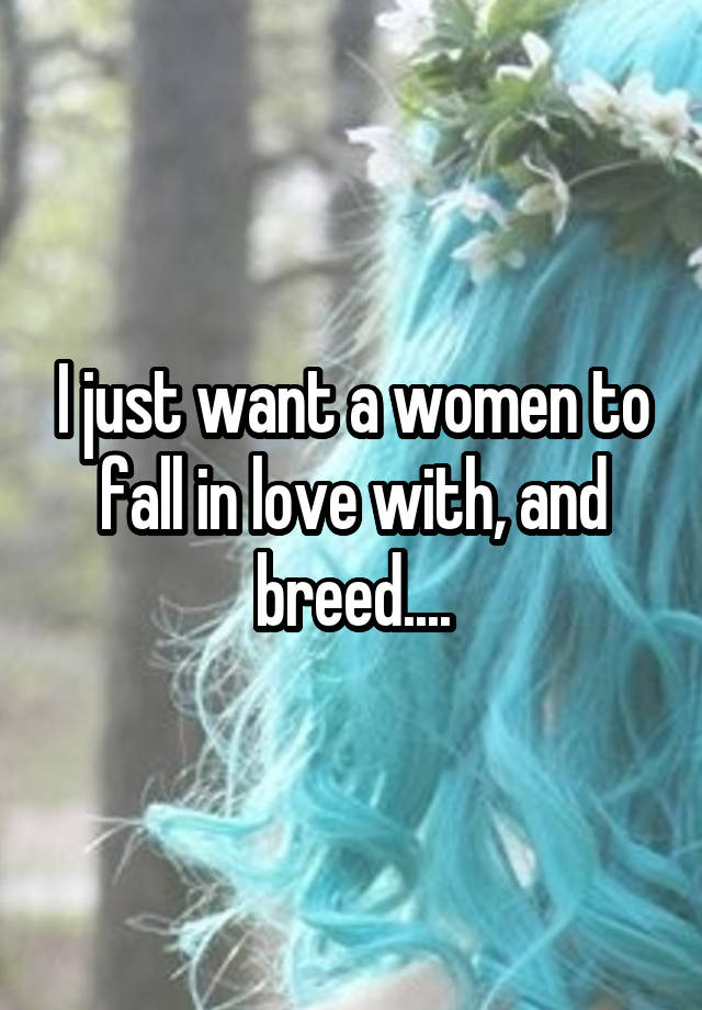 I just want a women to fall in love with, and breed....