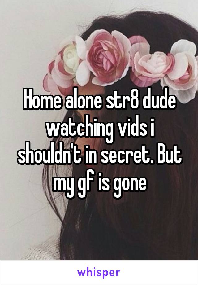 Home alone str8 dude watching vids i shouldn't in secret. But my gf is gone