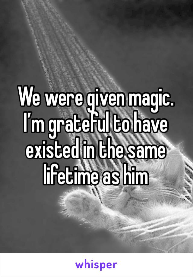 We were given magic. I’m grateful to have existed in the same lifetime as him