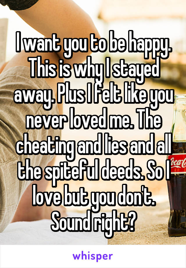 I want you to be happy. This is why I stayed away. Plus I felt like you never loved me. The cheating and lies and all the spiteful deeds. So I love but you don't. Sound right?