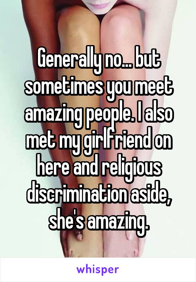 Generally no... but sometimes you meet amazing people. I also met my girlfriend on here and religious discrimination aside, she's amazing.