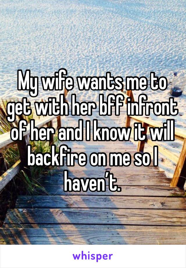 My wife wants me to get with her bff infront of her and I know it will backfire on me so I haven’t. 