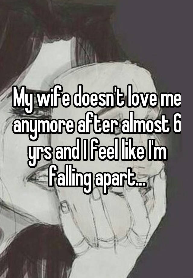 My wife doesn't love me anymore after almost 6 yrs and I feel like I'm falling apart...