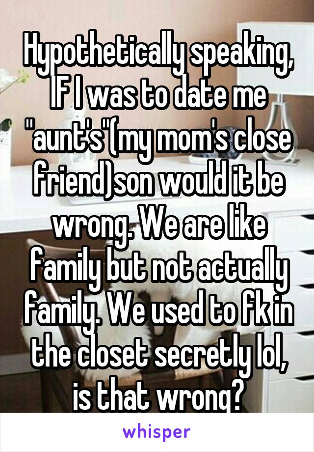 Hypothetically speaking, IF I was to date me "aunt's"(my mom's close friend)son would it be wrong. We are like family but not actually family. We used to fk in the closet secretly lol, is that wrong?