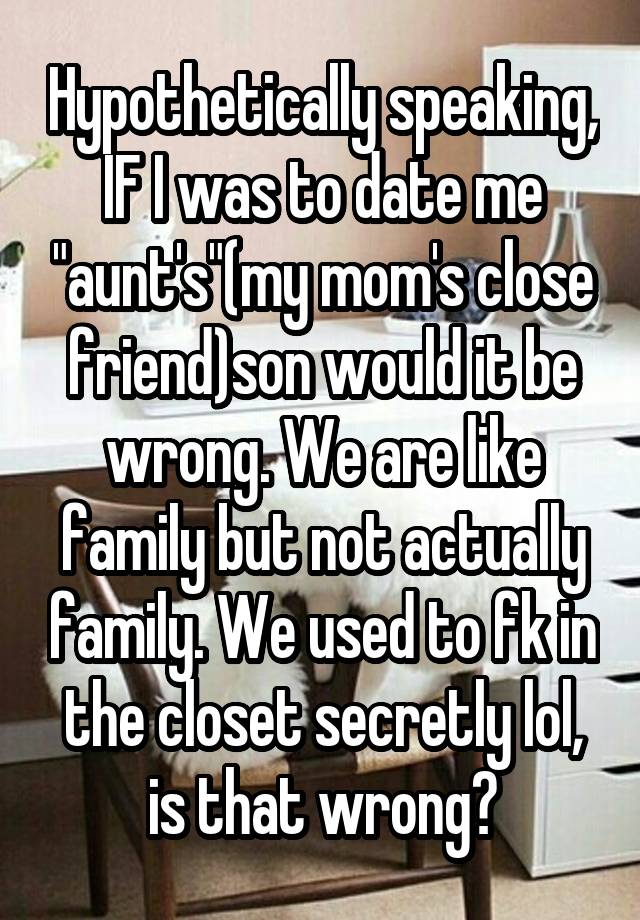 Hypothetically speaking, IF I was to date me "aunt's"(my mom's close friend)son would it be wrong. We are like family but not actually family. We used to fk in the closet secretly lol, is that wrong?