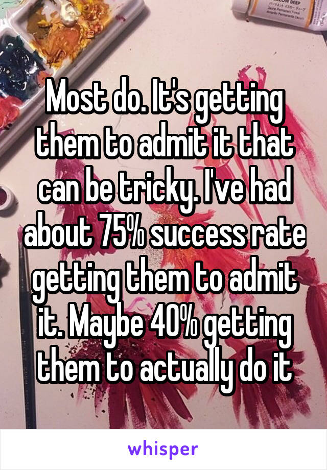 Most do. It's getting them to admit it that can be tricky. I've had about 75% success rate getting them to admit it. Maybe 40% getting them to actually do it