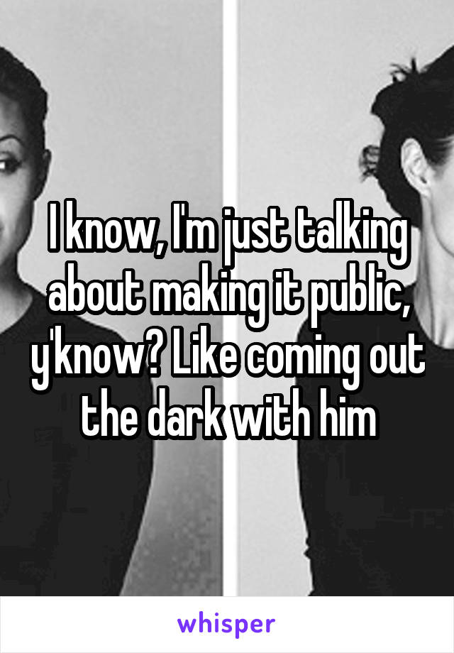 I know, I'm just talking about making it public, y'know? Like coming out the dark with him