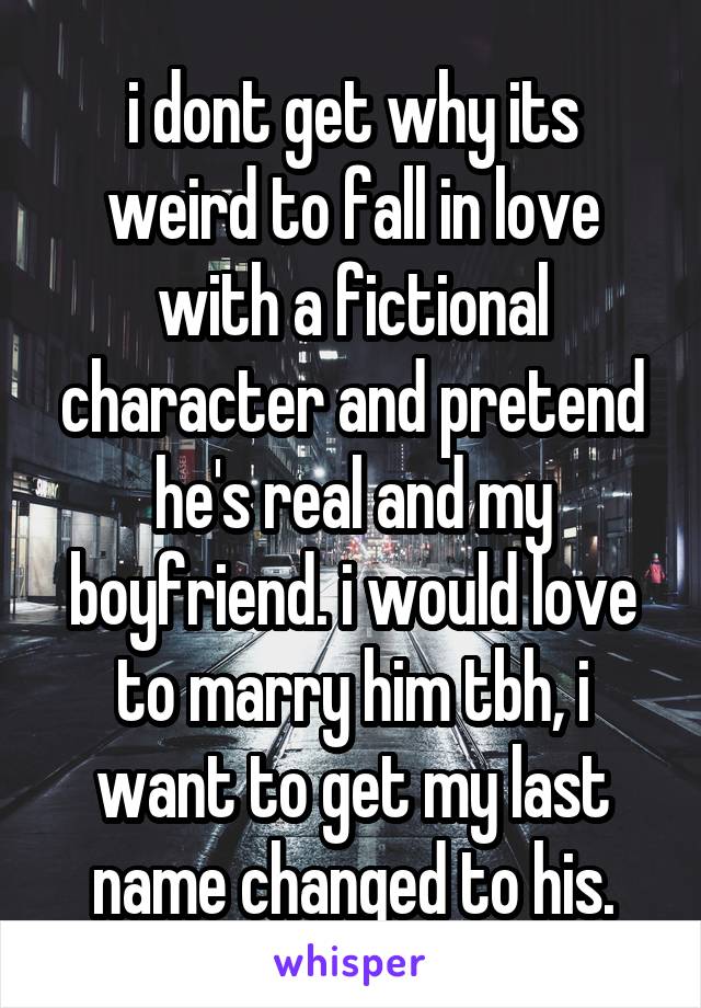 i dont get why its weird to fall in love with a fictional character and pretend he's real and my boyfriend. i would love to marry him tbh, i want to get my last name changed to his.