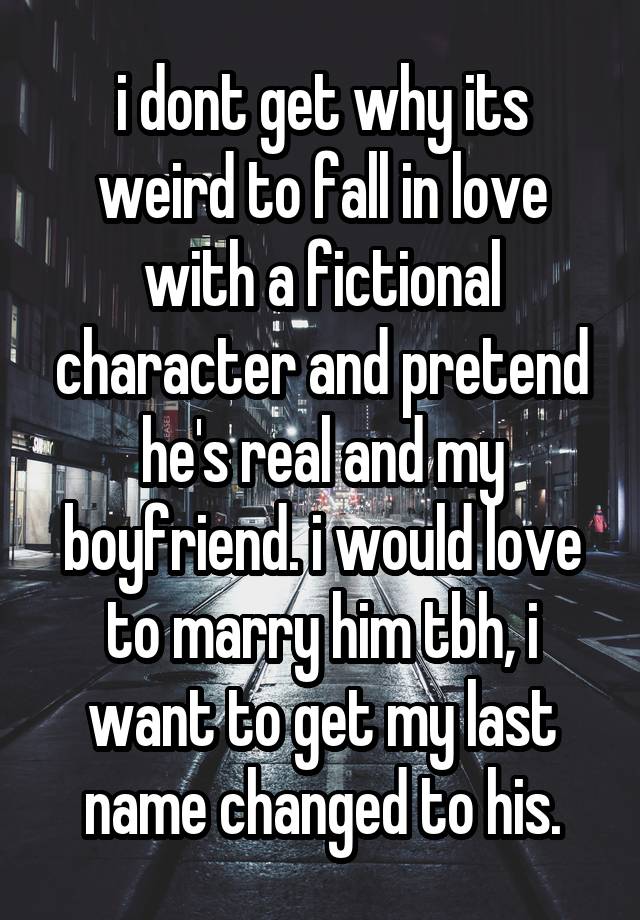 i dont get why its weird to fall in love with a fictional character and pretend he's real and my boyfriend. i would love to marry him tbh, i want to get my last name changed to his.