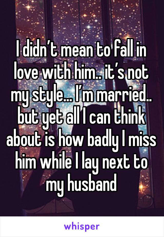 I didn’t mean to fall in love with him.. it’s not my style… I’m married.. but yet all I can think about is how badly I miss him while I lay next to my husband 