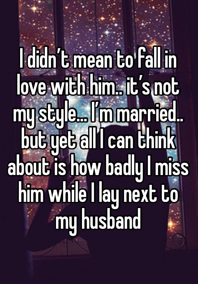 I didn’t mean to fall in love with him.. it’s not my style… I’m married.. but yet all I can think about is how badly I miss him while I lay next to my husband 