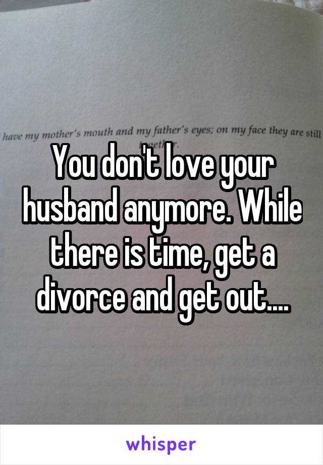 You don't love your husband anymore. While there is time, get a divorce and get out....