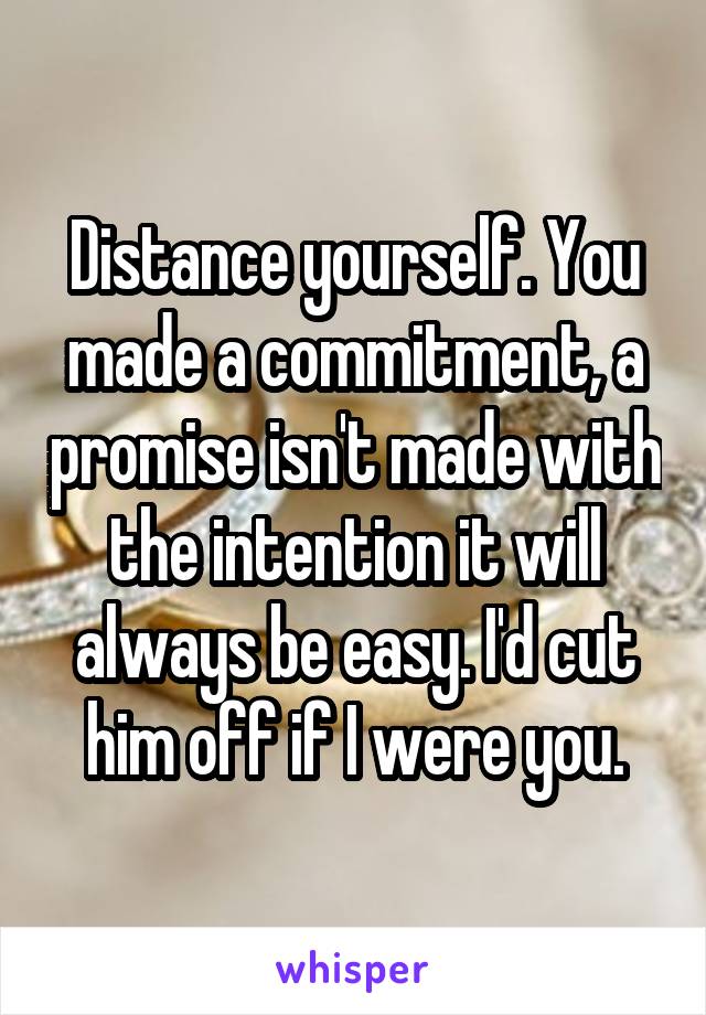 Distance yourself. You made a commitment, a promise isn't made with the intention it will always be easy. I'd cut him off if I were you.