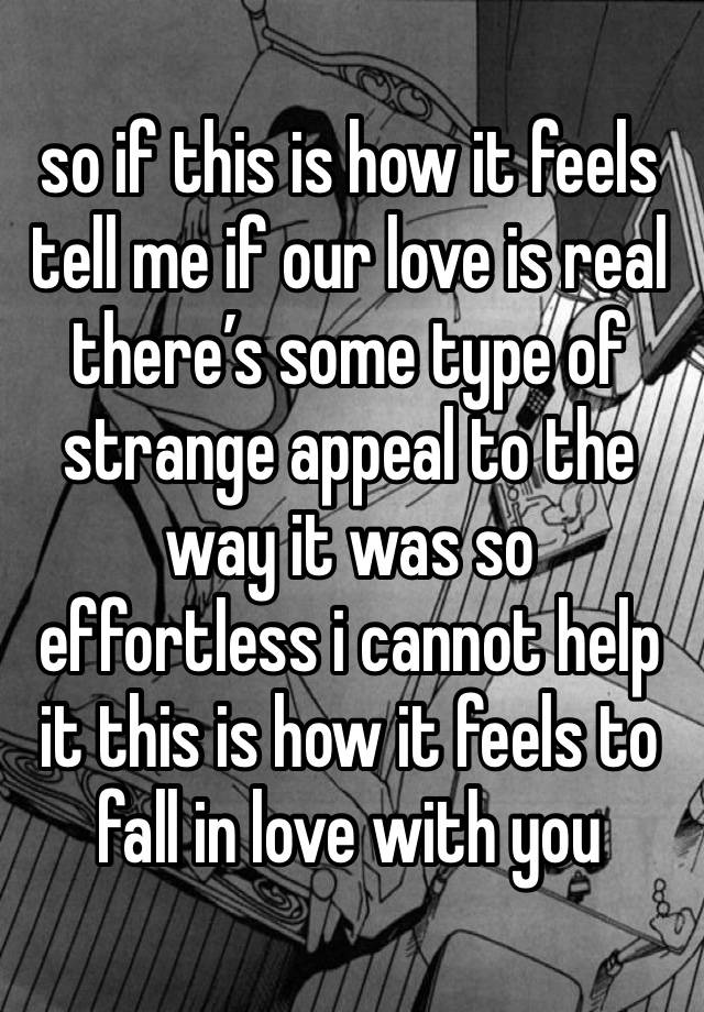 so if this is how it feels tell me if our love is real there’s some type of strange appeal to the way it was so effortless i cannot help it this is how it feels to fall in love with you 