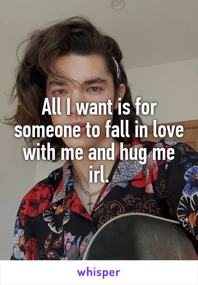 All I want is for someone to fall in love with me and hug me irl.