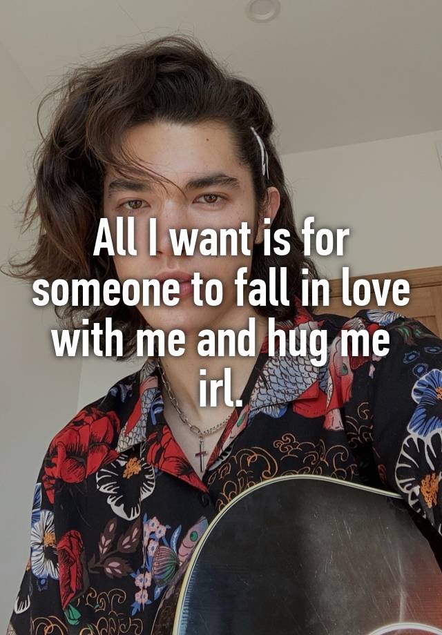 All I want is for someone to fall in love with me and hug me irl.