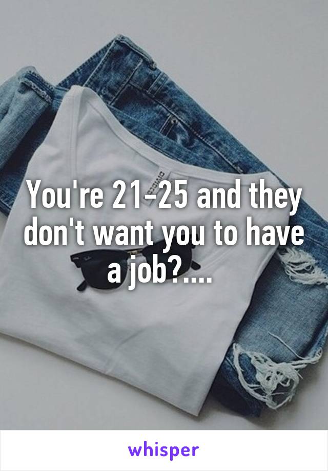 You're 21-25 and they don't want you to have a job?.... 