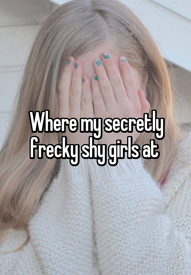 Where my secretly frecky shy girls at 