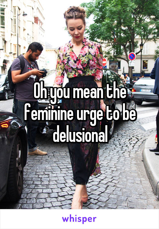 Oh you mean the feminine urge to be delusional