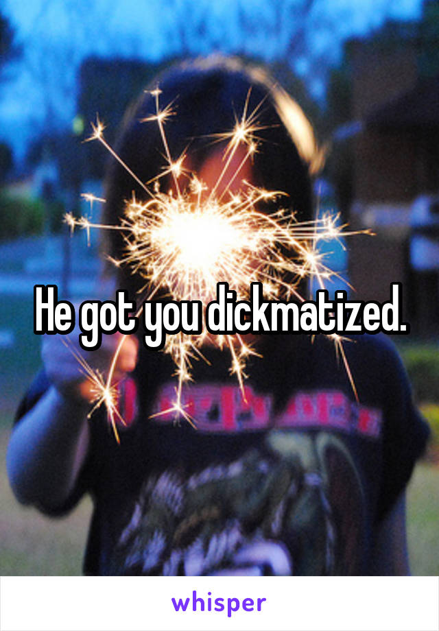 He got you dickmatized.