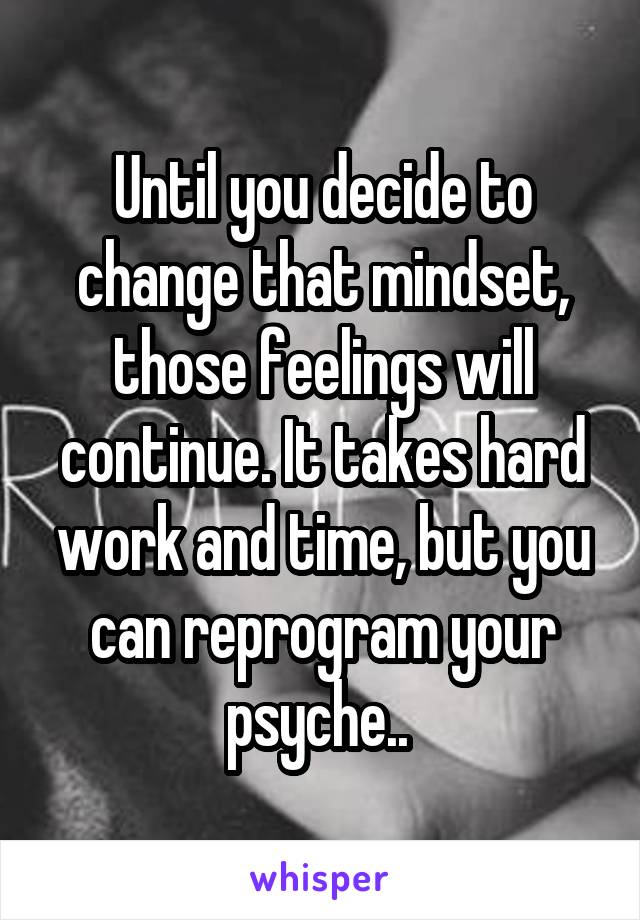 Until you decide to change that mindset, those feelings will continue. It takes hard work and time, but you can reprogram your psyche.. 