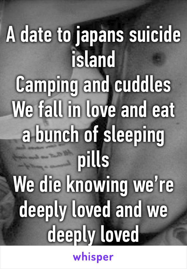 A date to japans suicide island
Camping and cuddles
We fall in love and eat a bunch of sleeping pills
We die knowing we’re deeply loved and we deeply loved