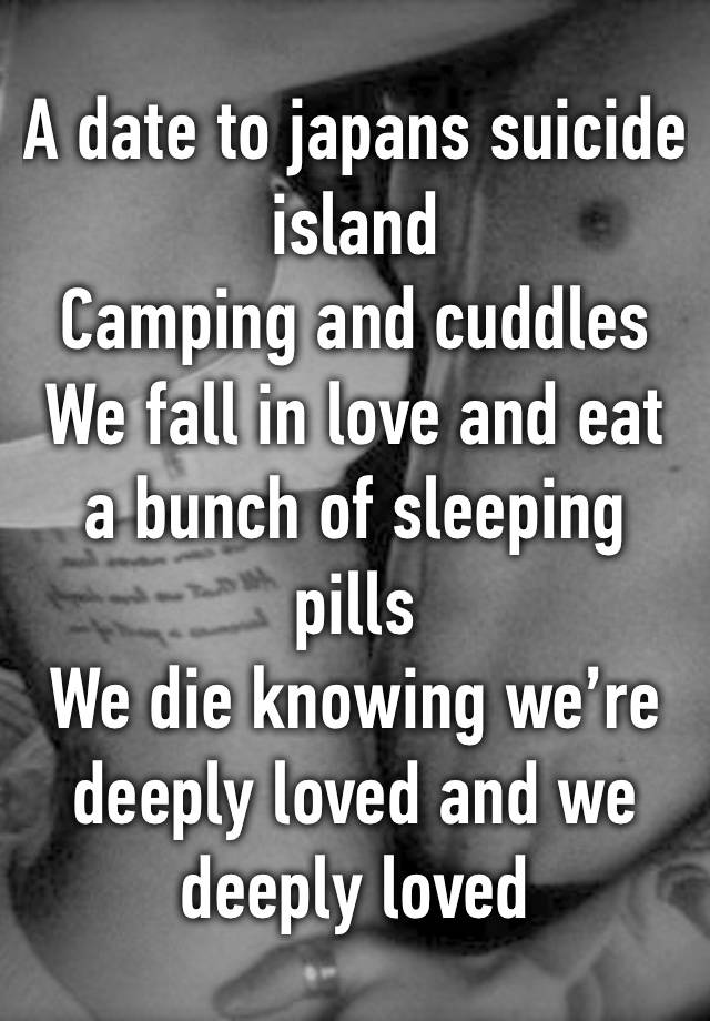 A date to japans suicide island
Camping and cuddles
We fall in love and eat a bunch of sleeping pills
We die knowing we’re deeply loved and we deeply loved