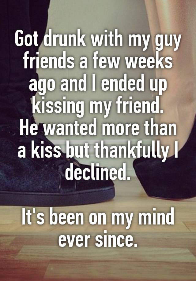 Got drunk with my guy friends a few weeks ago and I ended up kissing my friend.
He wanted more than a kiss but thankfully I declined.

It's been on my mind ever since.