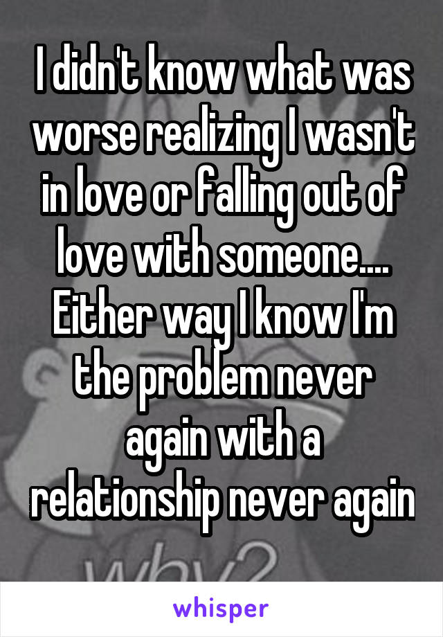 I didn't know what was worse realizing I wasn't in love or falling out of love with someone.... Either way I know I'm the problem never again with a relationship never again 