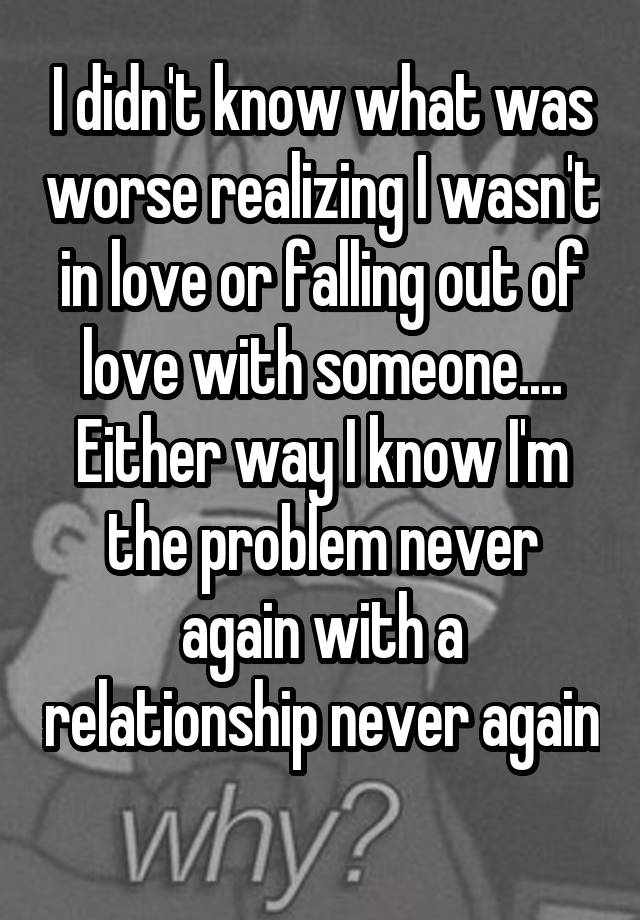 I didn't know what was worse realizing I wasn't in love or falling out of love with someone.... Either way I know I'm the problem never again with a relationship never again 