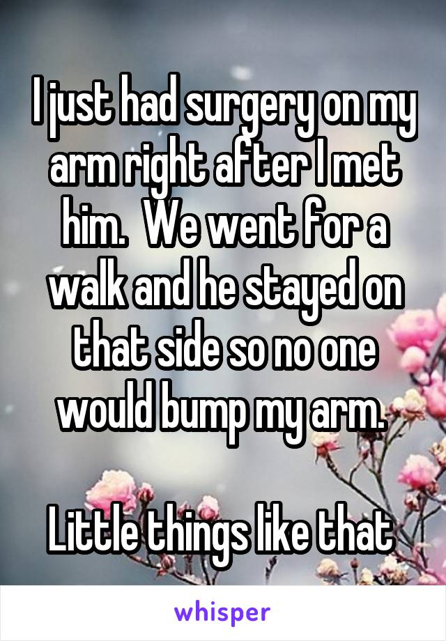 I just had surgery on my arm right after I met him.  We went for a walk and he stayed on that side so no one would bump my arm. 

Little things like that 