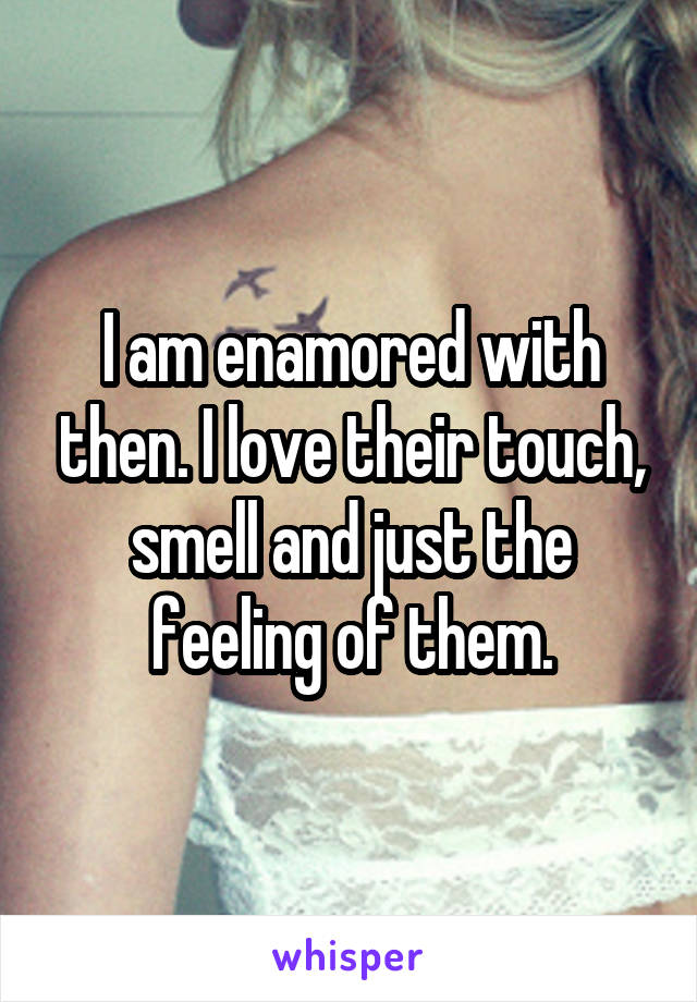 I am enamored with then. I love their touch, smell and just the feeling of them.