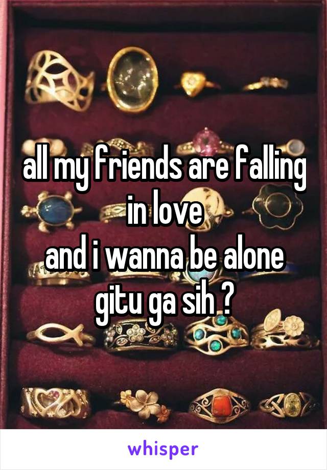 all my friends are falling in love
and i wanna be alone
gitu ga sih ?