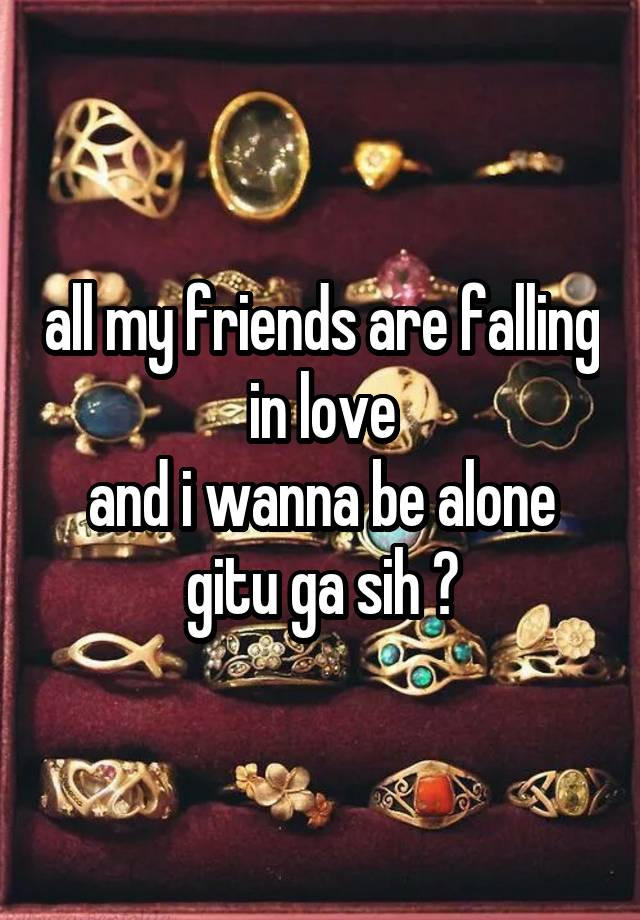 all my friends are falling in love
and i wanna be alone
gitu ga sih ?