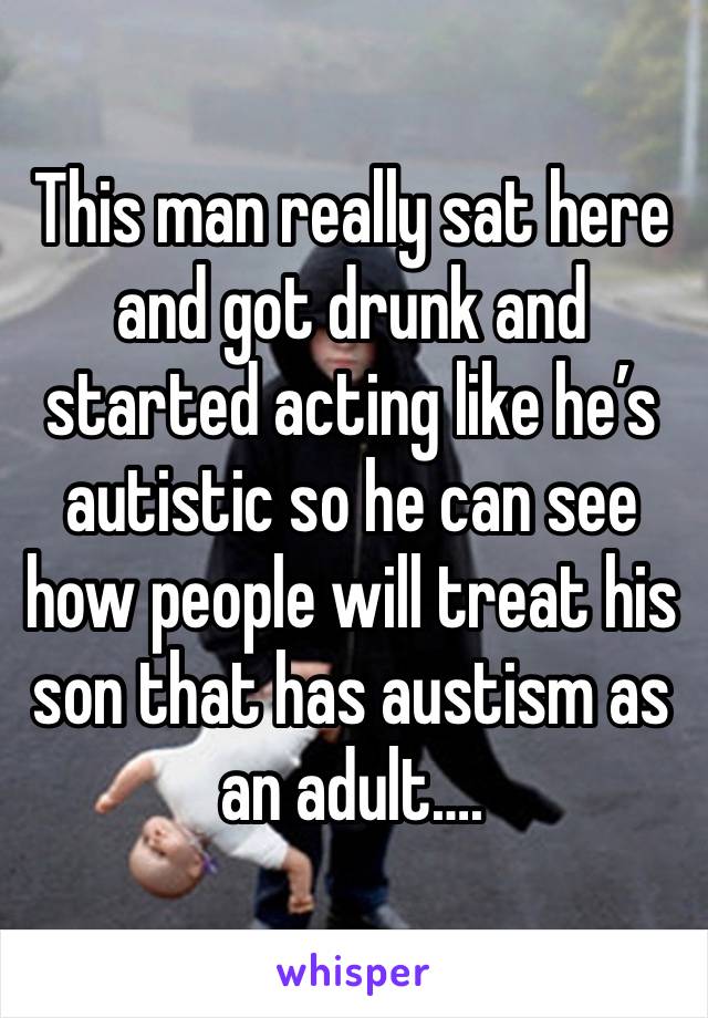 This man really sat here and got drunk and started acting like he’s autistic so he can see how people will treat his son that has austism as an adult….