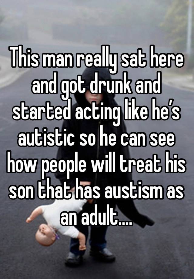 This man really sat here and got drunk and started acting like he’s autistic so he can see how people will treat his son that has austism as an adult….