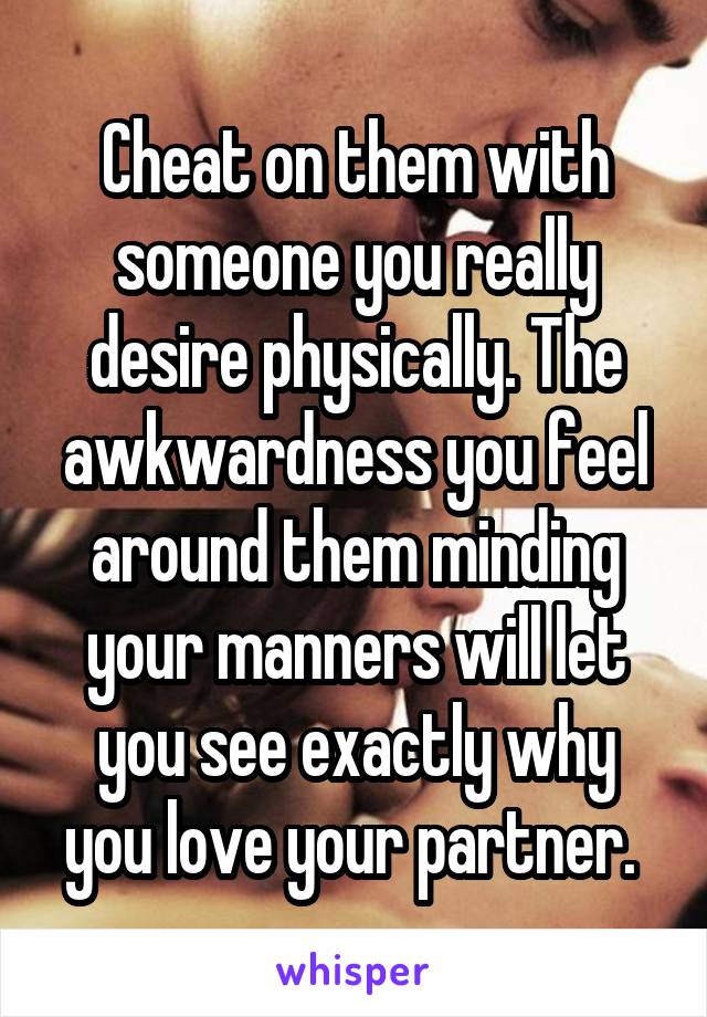 Cheat on them with someone you really desire physically. The awkwardness you feel around them minding your manners will let you see exactly why you love your partner. 