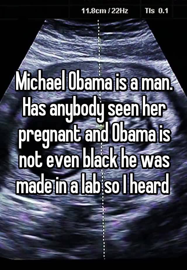 Michael Obama is a man. Has anybody seen her pregnant and Obama is not even black he was made in a lab so I heard 