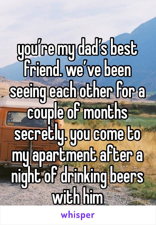 you’re my dad’s best friend. we’ve been seeing each other for a couple of months secretly. you come to my apartment after a night of drinking beers with him