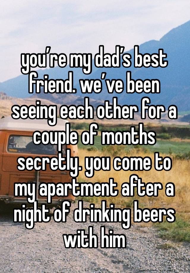 you’re my dad’s best friend. we’ve been seeing each other for a couple of months secretly. you come to my apartment after a night of drinking beers with him