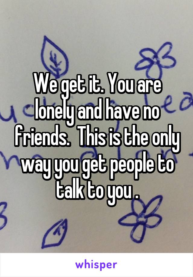 We get it. You are lonely and have no friends.  This is the only way you get people to talk to you .