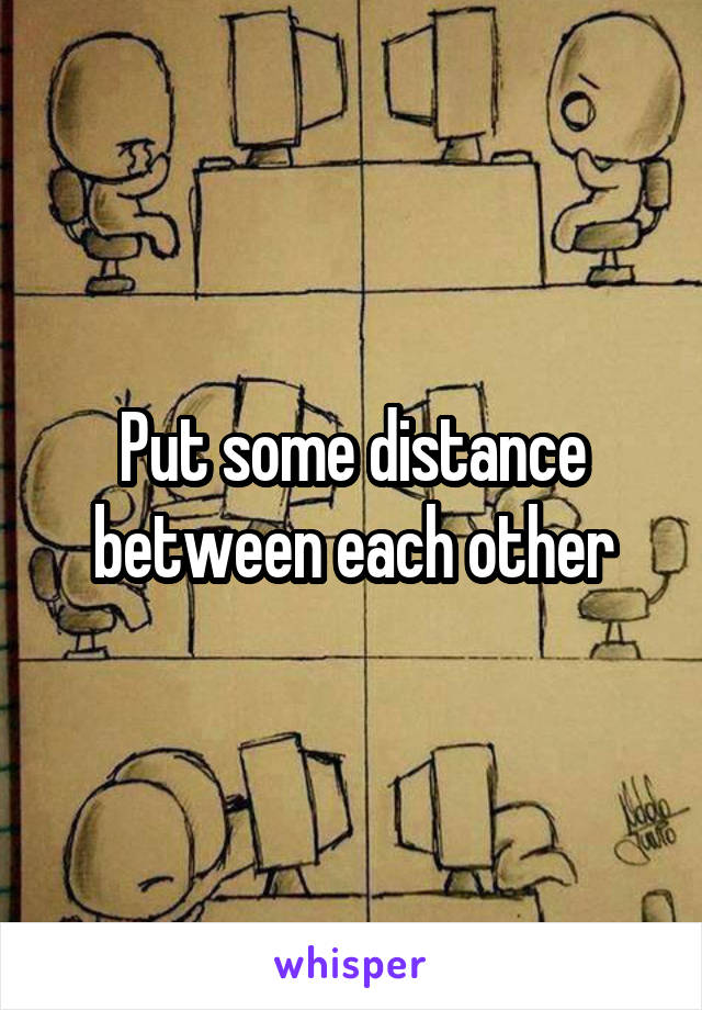 Put some distance between each other