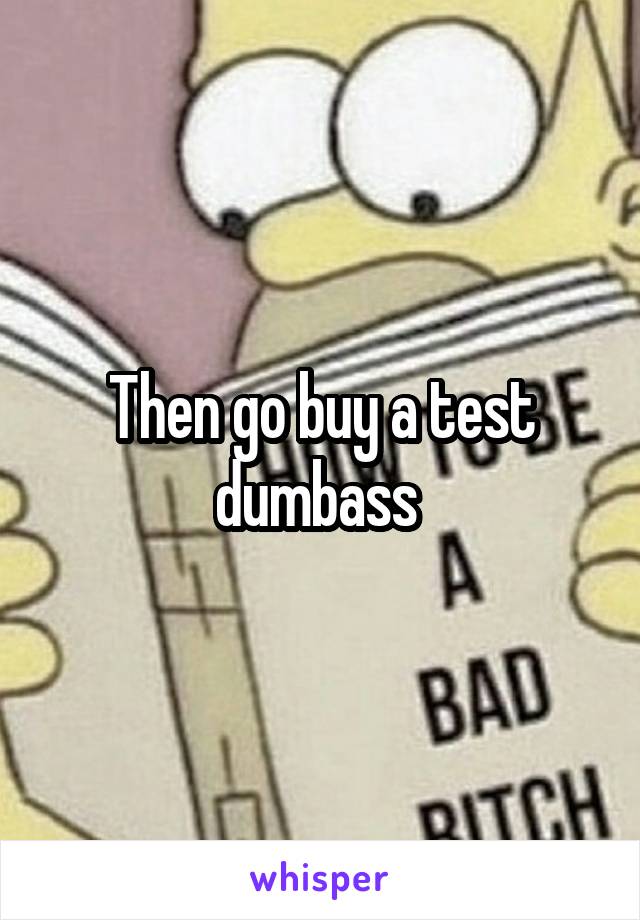 Then go buy a test dumbass 