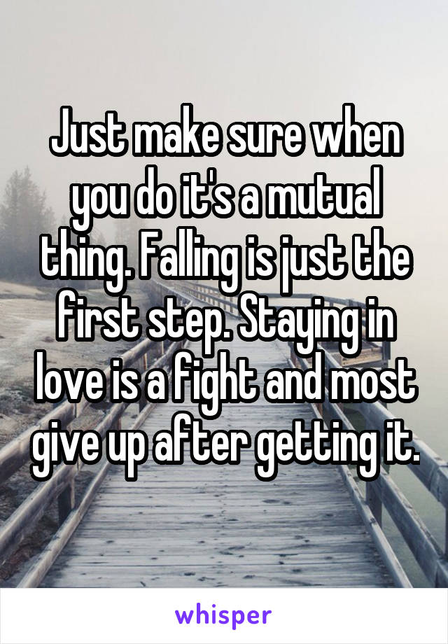 Just make sure when you do it's a mutual thing. Falling is just the first step. Staying in love is a fight and most give up after getting it. 